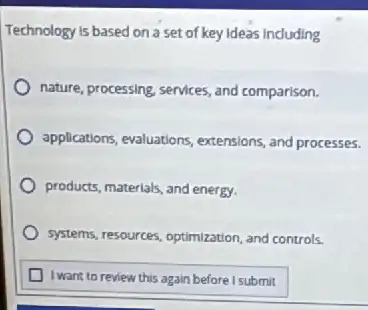 Technology is based on a set of key ideas induding
nature, processing, services, and comparison.
applications, evaluations, extensions and processes.
products, materials, and energy,
systems, resources, optimization, and controls.
I want to review this again before I submit