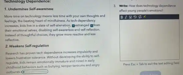 Technology Dependence:
1. Undermines Self-awareness
More time on technology means less time with your own thoughts and
feelings, the beating heart of mindfulness. As tech dependency
increases, kids live in a state of self alienation, Testranged From
their emotional selves, disabling self-awaren'ess and self-reflection
Instead of thoughtful choices they grow more reactive and less
reflective.
2. Weakens Self-regulation
Research has proven tech dependence increases impulsivity and
lowers frustration tolerance. Without developing the ability to self-
regulate, kids remain emotionally immature and mired in early
childhood behaviors such as bullying, temper tantrums and angry
outbursts. (a) Prographs
3. Write: How does technology dependence
affect young people's emotions?
B I U 5 C. L
square 
Press Esc + Tab to exit the text editing field