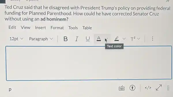 Ted Cruz said that he disagreed with President Trump's policy on providing federal
funding for Planned Parenthood. How could he have corrected Senator Cruzzzz
without using an ad hominem?
Edit View Insert Format Tools Table
square