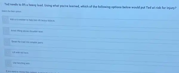 Ted needs to lift a heavy load.Using what you've learned, which of the following options below would put Ted at risk for injury?
Select the best option
Ask a co-worker to help him lift heavy objects
Avoid lifting above shoulder level
Break the load into smaller parts
Lift with his back
Use handing aids