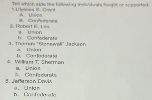 Tell which side the following individuals fought or supported:
1.Ulysses S. Grant
A. Union
B. Confederate
2. Robert E. Lee
a. Union
b. Confederate
3. Thomas "Stonewall"Jackson
a. Union
b. Confederate
4. William T. Sherman
a. Union
b. Confederate
5. Jefferson Davis
a. Union
b. Confederate