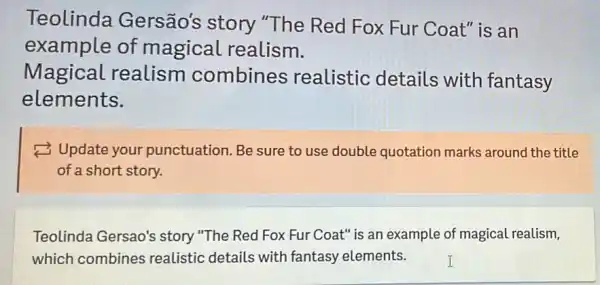 Teolinda Gersão's story "The Red Fox Fur Coat" is an
example of magical realism.
Magical realism combines realistic details with fantasy
elements.
(3) Update your punctuation. Be sure to use double quotation marks around the title
of a short story.
Teolinda Gersao's story "The Red Fox Fur Coat" is an example of magical realism,
which combines realistic details with fantasy elements.