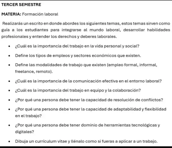 TERCER SEMESTRE
MATERIA: Formación laboral
Realizarás un escrito en donde abordes los siguientes temas, estos temas sirven como
guía a los estudiantes para integrarse al mundo laboral,desarrollar habilidades
profesionales y entender los derechos y deberes laborales.
¿Cuál es la importancia del trabajo en la vida personal y social?
Define los tipos de empleos y sectores económicos que existen.
Define las modalidades de trabajo que existen (empleo formal,informal,
freelance, remoto).
¿Cuál es la importancia de la comunicación efectiva en el entorno laboral?
¿Cuál es la importancia del trabajo en equipo y la colaboración?
¿Por qué una persona debe tener la capacidad de resolución de conflictos?
¿Por qué una persona debe tener la capacidad de adaptabilidad y flexibilidad
en el trabajo?
¿Por qué una persona debe tener dominio de herramientas tecnológicas y
digitales?
Dibuja un currículum vitae y llénalo como si fueras a aplicar a un trabajo.