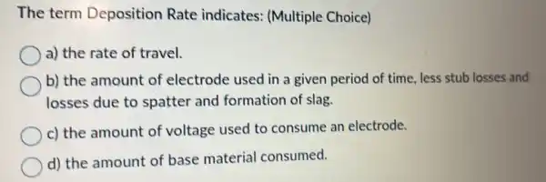 The term Deposition Rate indicates: (Multiple Choice)
a) the rate of travel.
b) the amount of electrode used in a given period of time, less stub losses and
losses due to spatter and formation of slag.
c) the amount of voltage used to consume an electrode.
d) the amount of base material consumed.