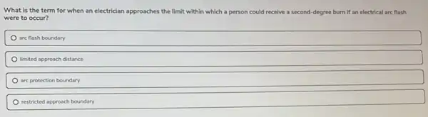 What is the term for when an electrician approaches the limit within which a person could receive a second-degree burn if an electrical arc flash
were to occur?
are flash boundary
limited approach distance
are protection boundary
restricted approach boundary