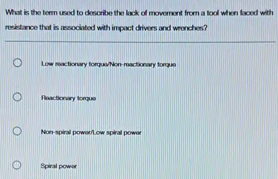 What is the term used to describe the lack of movement from a tool when faced with
resistance that is associated with impact drivers and wrenches?
Low reactionary torqua/Non reactionary torque
D Reactionary torque
Non-spiral power/Low spiral power
Spiral power