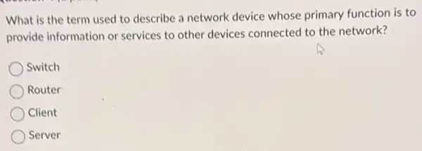 What is the term used to describe a network device whose primary function is to
provide information or services to other devices connected to the network?
Switch
Router
Client
Server