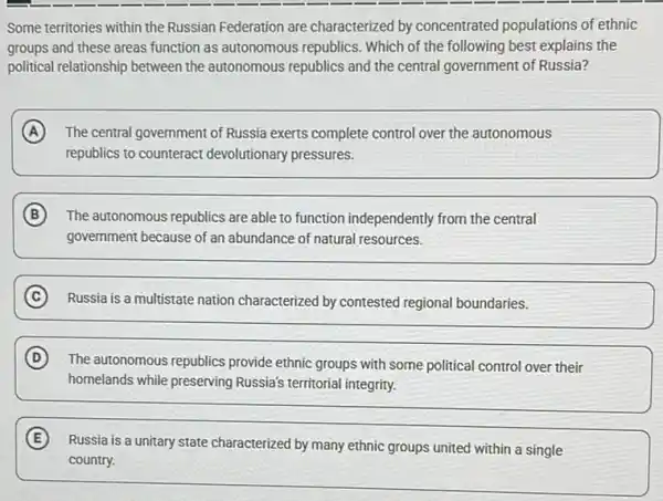 Some territories within the Russian Federation are characterized by concentrated populations of ethnic
groups and these areas function as autonomous republics. Which of the following best explains the
political relationship between the autonomous republics and the central government of Russia?
A The central government of Russia exerts complete control over the autonomous
republics to counteract devolutionary pressures.
B The autonomous republics are able to function independently from the central
government because of an abundance of natural resources.
C Russia is a multistate nation characterized by contested regional boundaries.
D The autonomous republics provide ethnic groups with some political control over their
homelands while preserving Russia's territorial integrity.
E
Russia is a unitary state characterized by many ethnic groups united within a single
country.