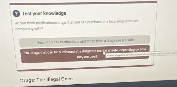 ? Test your knowledge
Do you think medications/drugs that you can purchase at a local drug store are
completely safe?
Yes, of course medications and drugs from a drugstore are safe
No, drugs that can be purchased at a drugstore can,be unsafe, depending on how
they are used
<paNo, drugi that can be purchased at a drugstore can be unsale depart
Drugs: The Illegal Ones