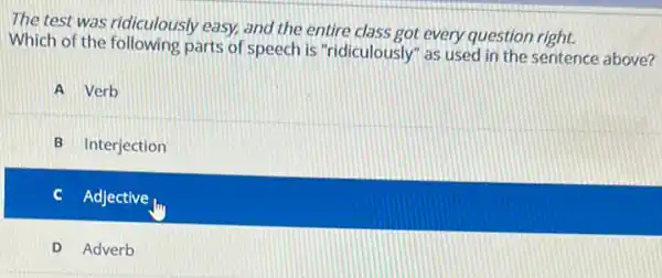 The test was ridiculously easy, and the entire class got every question right.
Which of the following parts of speech is "ridiculously" as used in the sentence above?
A Verb
B Interjection
Adjective
D Adverb