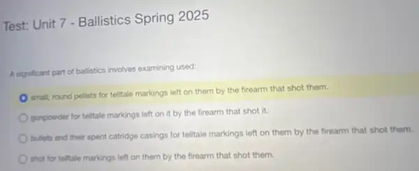 Test: Unit 7 - Ballistics Spring 2025
A significant part of balistics involves examining used:
small, round pellets for telitale markings left on them by the firearm that shot them.
gunpowder for telitale markings left on it by the firearm that shot it.
bullets and their spent catridge casings for telltale markings left on them by the firearm that shot them.
shot for tellitale markings left on them by the firearm that shot them.