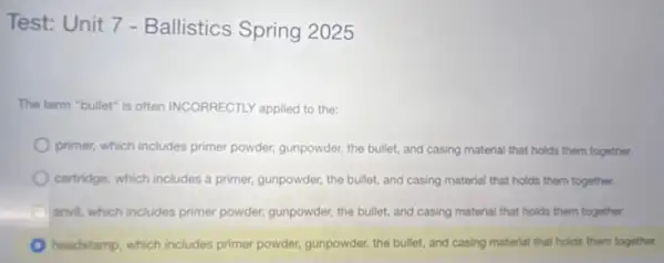 Test: Unit 7 - Ballistics Spring 2025
The term "bullet" is often INCORRECTLY applied to the:
primer, which includes primer powder, gunpowder, the bullet.and casing material that holds them together.
cartridge, which includes a primer, gunpowder, the bullet.and casing material that holds them together.
A anvil, which includes primer powder, gunpowder, the bullet.and casing material that holds them together.
headstamp, which includes primer powder, gunpowder, the bullet.and casing material that holds them together.