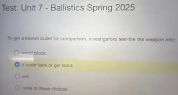 Test: Unit 7 - Ballistics Spring 2025
To get a known bullet for comparison investigators test-fire the weapon into:
wood block
a water tank or gel block.
soil.
none of these choices.