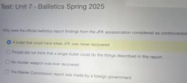 Test: Unit 7 - Ballistics Spring 2025
Why were the official ballstics report findings from the JFK assassination considered so controversia
A bullet that could have killed JFK was never recovered
People did not think that a single bullet could do the things described in the report.
No murder weapon was ever recovered
The Warren Commission report was made by a foreign government