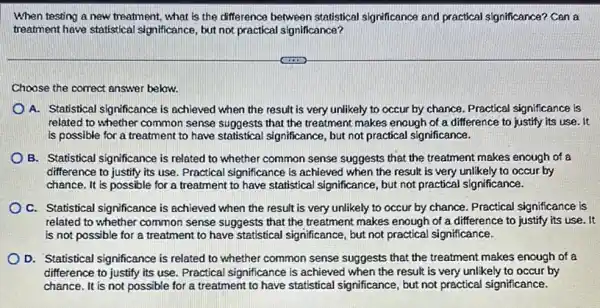 When testing a new treatment, what is the difference between statistical significance and practical significance? Can a
treatment have statistical significance, but not practical significance?
Choose the correct answer below.
A. Statistical significance is achieved when the result is very unlikely to occur by chance. Practical significance is
related to whether common sense suggests that the treatment makes enough of a difference to justify its use. It
is possible for a treatment to have statistical significance, but not practical significance.
B. Statistical significance is related to whether common sense suggests that the treatment makes enough of a
difference to justify its use. Practical significance is achieved when the result is very unlikely to occur by
chance. It is possible for a treatment to have statistical significance, but not practical significance.
C. Statistical significance is achieved when the result is very unlikely to occur by chance. Practical significance is
related to whether common sense suggests that the treatment makes enough of a difference to justify its use. It
is not possible for a treatment to have statistical significance, but not practical significance.
D. Statistical significance is related to whether common sense suggests that the treatment makes enough of a
difference to justify its use. Practical significance is achieved when the result is very unlikely to occur by
chance. It is not possible for a treatment to have statistical significance but not practical significance.