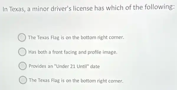 In Texas, a minor driver's license has which of the following:
The Texas Flag is on the bottom right corner.
Has both a front facing and profile image.
Provides an "Under 21 Until" date
The Texas Flag is on the bottom right corner.