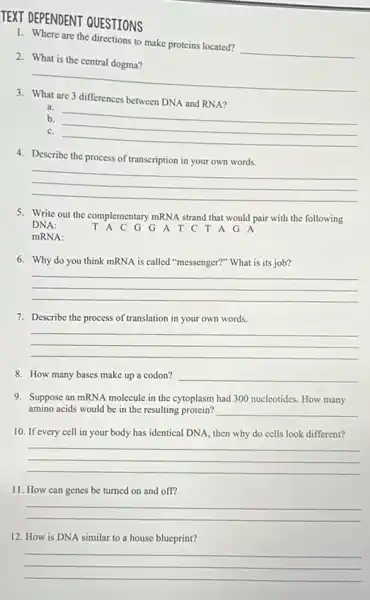 TEXT DEPENDENT QUESTIONS
1. Where are the directions to make proteins located?
__
2. What is the central dogma?
__
are 3 differences between DNA and RNA?
a.
b. __
c.
__
4. Describe the process of transcription in your own words.
__
5. Write out the complementary mRNA strand that would pair with the following
DNA:	T A C G G A T C T A G A
mRNA:
6. Why do you think mRNA is called "messenger?" What is its job?
__
7. Describe the process of translation in your own words.
__
8. How many bases make up a codon? __
9. Suppose an mRNA molecule in the cytoplasm had 300 nucleotides. How many
amino acids would be in the resulting protein? __
10. If every cell in your body has identical DNA, then why do cells look different?
__
11. How can genes be turned on and off?
__
12. How is DNA similar to a house blueprint?
__