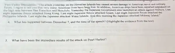 Text Under Discussion: "The uttack yesterday on the Hawaiian [slunds has caused severe damage to American naval and military
forces. I regret to tell you that very many American lives have been lost. In addition, American ships have been reported torpedoed on
the high seas between San Francisco and Honolulu.esterday the Japanese Government also launched an attack ogainst Malaya. Last
night Japanese forces attacked Hong Kong. Last night Jupanese forces allacked Guam. Last night Japanese forses attacked the
Philippine Islands. Last night the Japanese attacked Wake Islands. And this morning the Japanese attacked Midway Island."
4.What has happened between December 7, and the time of the speech? (Highlight the evidence from the text)
5.What have been the immediate results of the attack on Pearl Harbor?