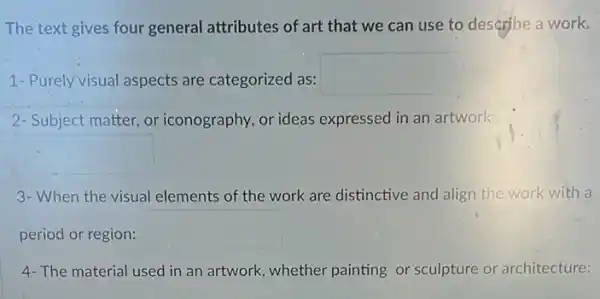 The text gives four general attributes of art that we can use to describe a work.
1- Purely visual aspects are categorized as: square 
2- Subject matter, or iconography, or ideas expressed in an artwork:
square 
3- When the visual elements of the work are distinctive and align the work with a
period or region: square 
4-The material used in an artwork, whether painting or sculpture or architecture:
square