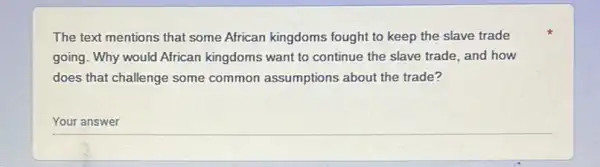 The text mentions that some African kingdoms fought to keep the slave trade
going. Why would African kingdoms want to continue the slave trade, and how
does that challenge some common assumptions about the trade?
Your answer