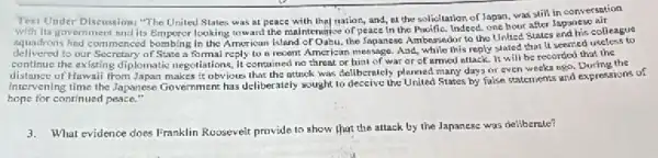 Text Under
with its gove Discussion; "The United States was at peace with they nation, and, at the solicitation of Japan.was still in oriment und its Emperor looking toward the maintenance of peace In the Pucific. Indeed, one hour after Japahis colleague
delivered to our summer State a formal reply to a recent American message. And, while his reply stated that it seemed at the
continue the existing diplomatio negotiations, It contained no threat or hist of wat or of armed stlack.It will be recorded that
Howaii from Japan makes it obviours that the attack was deliberniely planned many day or even weeks ago.During the
hope for continued peace,"
3.What evidence does Franklin Roosevelt provide to show that the attack by the Japanese was deliberate?