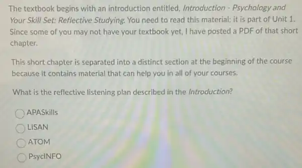 The textbook begins with an introduction entitled Introduction - Psychology and
Your Skill Set: Reflective Studying. You need to read this material; it is part of Unit 1.
Since some of you may not have your textbook yet, I have posted a PDF of that short
chapter.
This short chapter is separated into a distinct section at the beginning of the course
because it contains material that can help you in all of your courses.
What is the reflective listening plan described in the Introduction?
APASkills
LISAN
ATOM
PsycINFO