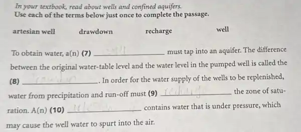 In your textbook, read about wells and confined aquifers.
Use each of the terms below just once to complete the passage.
artesian well
drawdown
recharge
well
To obtain water, a(n)7) __ must tap into an aquifer. The difference
between the original water-table level and the water level in the pumped well is called the
(8) __ . In order for the water supply of the wells to be replenished,
water from precipitation and run -off must (9)
__ the zone of satu-
ration. A(n) (10) __ contains water that is under pressure, which
may cause the well water to spurt into the air.