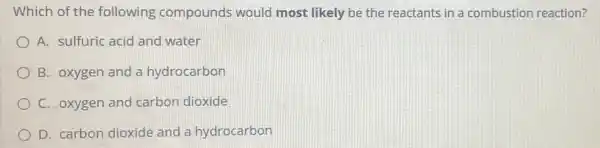 Which of th e following compounds would most likely be the reactants in a combustion reaction?
A. sulfuric acid and water
B. oxygen and a hydrocarbon
C. oxygen and carbon dioxide
D. carbon dioxide and a hydrocarbon