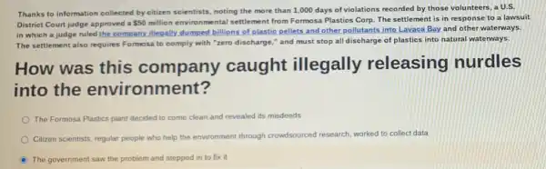 Thanks to information collected by citizen scientists, noting the more than 1 ,000 days of violations recorded by those volunteers.a U.S
District Court judge approved a 50million environmental settlement from Formosa Plastics Corp. The settlement is in response to a lawsuit
in which a judge ruled the company illegally dumped billions of plastic pellets and other pollutants into Lavaca Bay and other waterways.
The settlement also requires Formosa to comply with "zero discharge," and must stop all discharge of plastics into natural waterways.
How was this company caught illegally releasing nurdles
into the env ironment?
The Formosa Plastics plant decided to come clean and revealed aled its misdeeds
Citizen scientists, regular people who help the em
rch, worked to collect data environment through crowdsourced research
C The government saw the problem and stepped in to fix it