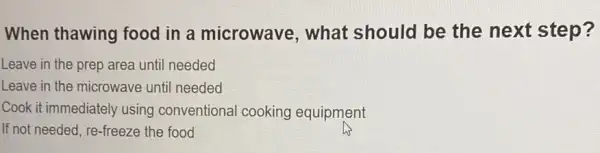 When thawing food in a microwave, what should be the next step?
Leave in the prep area until needed
Leave in the microwave until needed
Cook it immediately using conventional cooking equipment
If not needed, re-freeze the food