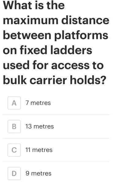 What is the
maximum distance
between platforms
on fixed ladders
used for access to
bulk carrier holds?
A
7 metres
B B
13 metres
C
11 metres
D D
g metres