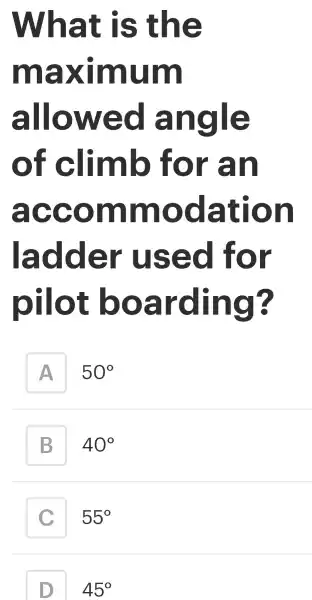 What is the
maximum
allowed angle
of climb for an
accommodation
ladder used for
pilot boarding?
A
50^circ 
B
40^circ 
C c
55^circ 
45^circ