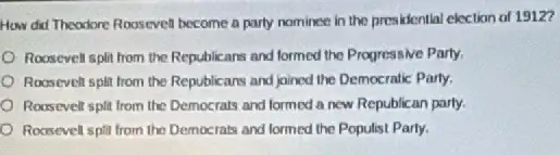 How did Theodore Roosevel become a party nominee in the presidential election of 19127
Roosevell split from the Republicans and formed the Progressive Party.
Roosevelt split from the Republicans and joined the Democratic Party.
Roosevelt split from the Democrats and formed a new Republican party.
Roasevell split from the Democrats and formed the Populist Party.