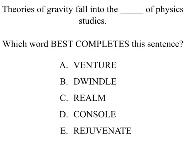 Theories of gravity fall into , the __ of physics
studies.
Which word BEST COMPLETES this sentence?
A . VENTURE
B. DWINDLE
C. REALM
D. CONSOLE
E . REJUVENATE