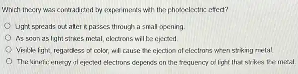 Which theory was contradicted by experiments with the photoelectric effect?
Light spreads out after it passes through a small opening
As soon as light strikes metal, electrons will be ejected.
Visible light, regardless of color, will cause the ejection of electrons when striking metal.
The kinetic energy of ejected electrons depends on the frequency of light that strikes the metal.