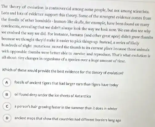 The theory of evolution is controversial among some people, but not among scientists.
Lots and lots of evidence support this theory.Some of the strongest evidence comes from
the fossils of other hominids-human-like akulls for example, have been found on many
continents, revealing that we didn't always look the way we look now.We can also see why
we evolved the way we did. For instance humans (and other great spent) didn't grow thumbs
because we thought they'll make it eanier to pick things up. Instead,a series of likely
hundreds of elight mutations moved the thumb to its current place because those animals
with opposable thumbs were better able to survive and reproduce. That's what evolution is
all about: tiny changes In organisms of a species over a huge amount of time.
Which of these would provide the best evidence for the theory of evalution?
A fossils of ancient tigers that had larger ears than tigers have today
B oil found deep under the ice sheets of Antarctica
C ) a person's hair growing faster in the summer than it does in winter
D , ancient maps that show that countries had cifferent borders long ago