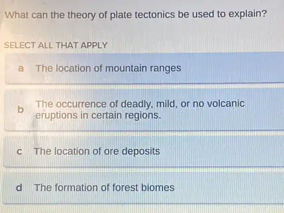 What can the theory of plate tectonics be used to explain?
SELECT ALL THAT APPLY
a The location of mountain ranges
b
eruptions in certain regions.
The occurrence of deadly, mild, or no volcanic
c The location of ore deposits
d The formation of forest biomes