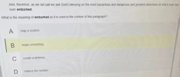 And, therefore, as we set sail we ask God's blessing on the most hazardous and dangerous and greatest adventure on which man has
ever embarked
What is the meaning of embarked as it is used in the context of this paragraph?
A map a system
B begin something
C create a defense
D reduce the number