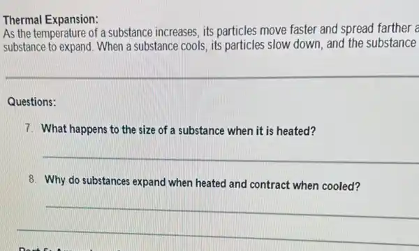 Thermal Expansion:
As the temperature of a substance increases, its particles move faster and spread farther a
substance to expand When a substance cools.its particles slow down and the substance
Questions:
7. What happens to the size of a substance when it is heated?
__
8. Why do substances expand when heated and contract when cooled?
__