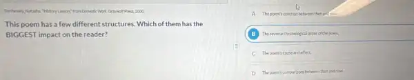 Thethewen,Nutzaha. "MistoryLesson"from Domestic Work Graywolf Press 2000
This poem has a few different structures Which of them has the
BIGGEST impact on the reader?
A Thepoents contrast between then anifoon.
B Thereverse chronological order of the poem.
C The poem's couse and effect.
D The posm's comparisons between then and now.