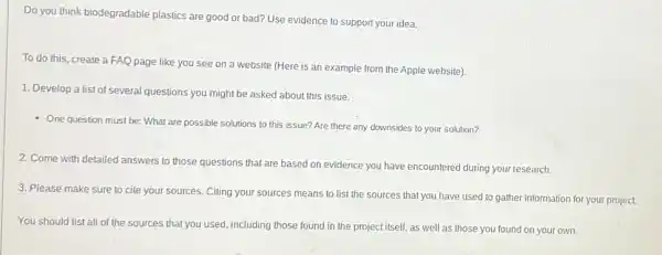 Do you think biodegradable plastics are good or bad? Use evidence to support your idea.
To do this, create a FAQ page like you see on a website (Here is an example from the Apple website).
1. Develop a list of several questions you might be asked about this issue.
- One question must be:What are possible solutions to this issue? Are there any downsides to your solution?
2. Come with detailed answers to those questions that are based on evidence you have encountered during your research.
3. Please make sure to cite your sources Citing your sources means to list the sources that you have used to gather information for your project.
You should list all of the sources that you used, including those found in the project itself as well as those you found on your own.