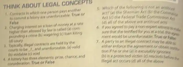 THINK ABOUT LEGAL CONCEPTS
1. Contracts in which one person pays another
to commit a felony are unenforceable.True or
False
2. Charging intereston a loan of money at a rate
than allowed by law is called (a) com-
pounding a crime (b)wagering (c) loan kiting
(d) usury
3. Typically, illegal contracts are held by the
and unenforceable. (a) valid
(b) voldable (c) vold
4. Alottery has three elements prize chance,and
consideration. True or False
5. Which of the following
act? (a) the Shermar Act(b) the Commun
Act (c) the Feder al Trade Commizeion Pas
(d) all of the above are antimustachs
6. If you agreed to pays
sure that she testded foryouaratria this some
ment would be unen forceable.True or False
7. Aparty to an Megal contract may be able to
either enforce the agreement or obtain reading.
tion if he or she (a) is
(b) is a protected Wotim (c) resolines badorets
illegal act occurs (d)all of the above