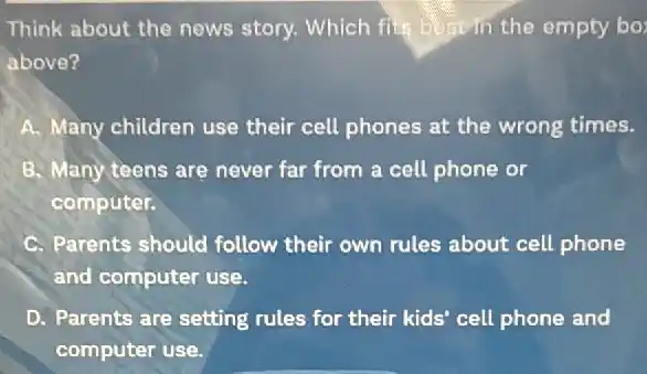 Think about the news story. Which file Degr in the empty bo:
above?
A. Many children use their cell phones at the wrong times.
B. Many teens are never far from a cell phone or
computer.
C. Parents should follow their own rules about cell phone
and computer use.
D. Parents are setting rules for their kids cell phone and
computer use.