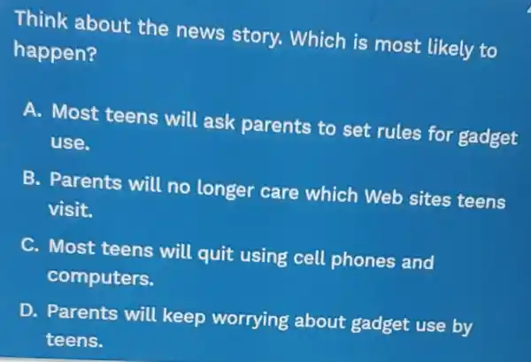 Think about the news story. Which is most likely to
happen?
A. Most teens will ask parents to set rules for gadget
use.
B. Parents will no longer care which Web sites teens
visit.
C. Most teens will quit using cell phones and
computers.
D. Parents will keep worrying about gadget use by
teens.