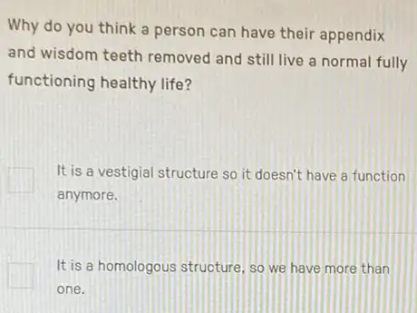 Why do you think a person can have their appendix
and wisdom teeth removed and still live a normal fully
functioning healthy life?
It is a vestigial structure so it doesn't have a function
anymore.
It is a homologous structure, so we have more than
one.