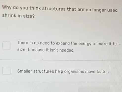 Why do you think structures that are no longer used
shrink in size?
There is no need to expend the energy to make it full-
size, because it isn't needed.
Smaller structures help organisms move faster.