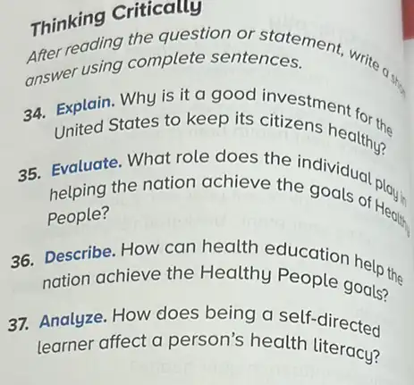 Thinking Criticales
Thinking Crite question ntences. ment, write a
answer using complete sentences.
34. Explain. Why is it a good investment for
United States to keep its citizens healthy?
35. Evaluate. What role does the individual pla
helping the nation achieve the
People?
36. Describe. How can health education help the
nation achieve the Healthy People goals?the
37. Analyze. How does being a self.directed
learner affect a person's health literacy?