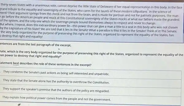 Thirty-seven States with a unanimous vote, cannot deprive the little State of Delaware of her equal representation in this body.In the face
grand tribute to the equality and sovereignty of the States, who cares for the taunts of these modern Lilliputlans' in the science of
nent? Their argument springs from the cheek and not from the brain.and is made for partisan and not for patriotic purposes. The man
go before the American people and mock at this Constitutional sovereignty of the States mocks at what our fathers made the grandest
of the system, and the only one which the sovereign people bound themselves always to respect and never to change.
But where, I repeat, does this extraordinary power lie -this power that can give a man a title to a seat in this body who was not chosen
by the Legislature of his State? We are told that it lies in the Senate! What a paradox is this!It lies in the Senate! Think of it!The Senate,
the very body organized for the purpose of preserving this right of the States, organized to represent the equality of the States, has
destroy that right and equality!
entences are from the last paragraph of the excerpt.
nate, which is the very body organized for the purpose of preserving this right of the States, organized to represent the equality of the
as power to destroy that right and equality!"
tatement best describes the role of these sentences in the excerpt?
They condemn the Senate's past actions as being self-interested and unpatriotic.
They state that the Senate alone has the authority to overthrow the Constitution.
They support the speaker's premise that the authors of the policy are misguided.
They explain how political power comes from the people and not the government.