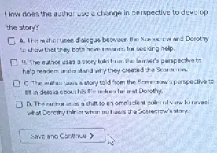 How does the a. thor use change in cerspective to deve op
the story?
uses dialogue betweer Donary
to show therer ay both how time ins for seekir a help.
D	uses a story told from the teimer's parspoctive to
he'preaders mutic and why trey created the Scorering
uses a story told from the Exprecian sperspective to
fill in deteis coout his life in-honohe mat Dorothy.
J D. The nuthou in a shift to o omnisclent polart ol
what Denethy thirty when me I aers the Scorecrew's story.