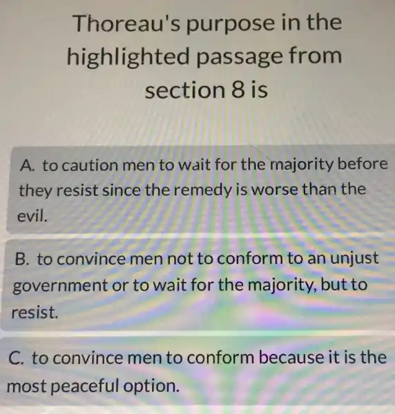 Thoreau's purpose in the
highlighted passage from
section 8 is
A. to caution men to wait for the majority before
they resist since the remedy is worse than the
evil.
B. to convince men not to conform to an unjust
government or to wait for the majority but to
resist.
C. to convince men to conform because it is the